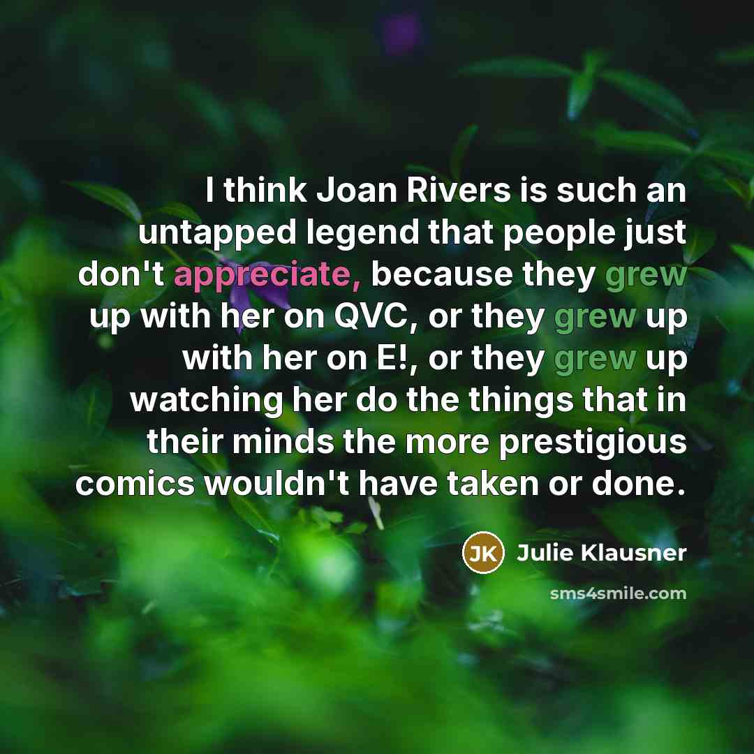 “I think Joan Rivers is such an untapped legend that people just don't appreciate, because they grew up with her on QVC, or they grew up with her on E!, or they grew up watching her do the things that in their minds the more prestigious comics wouldn't have taken or done.” quote by Julie Klausner
