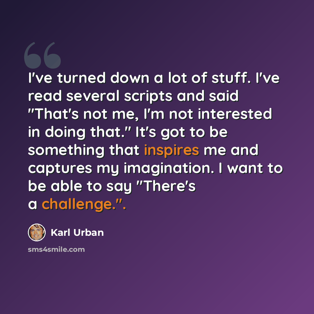 “I've turned down a lot of stuff. I've read several scripts and said "That's not me, I'm not interested in doing that." It's got to be something that inspires me and captures my imagination. I want to be able to say "There's a challenge.".” quote by Karl Urban