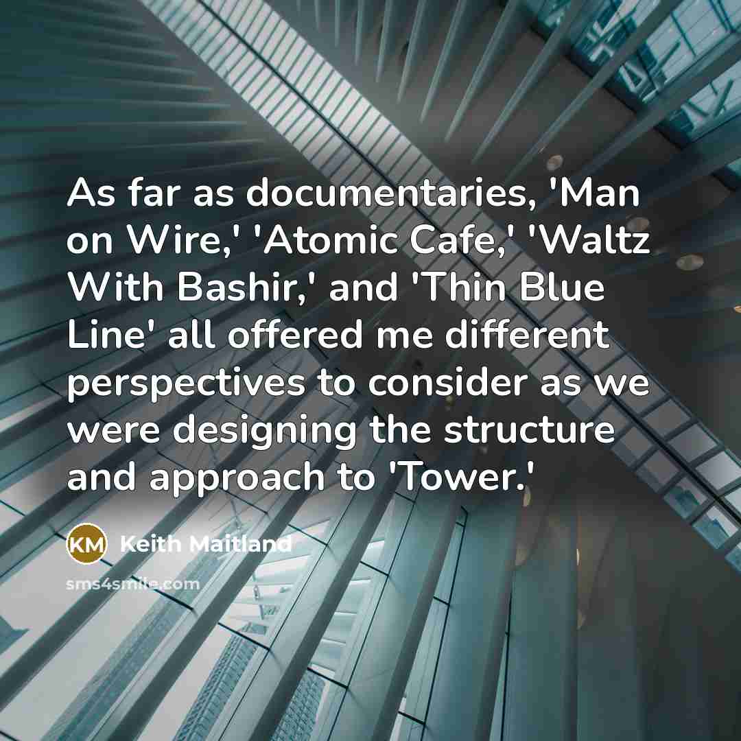 “As far as documentaries, 'Man on Wire,' 'Atomic Cafe,' 'Waltz With Bashir,' and 'Thin Blue Line' all offered me different perspectives to consider as we were designing the structure and approach to 'Tower.'” quote by Keith Maitland