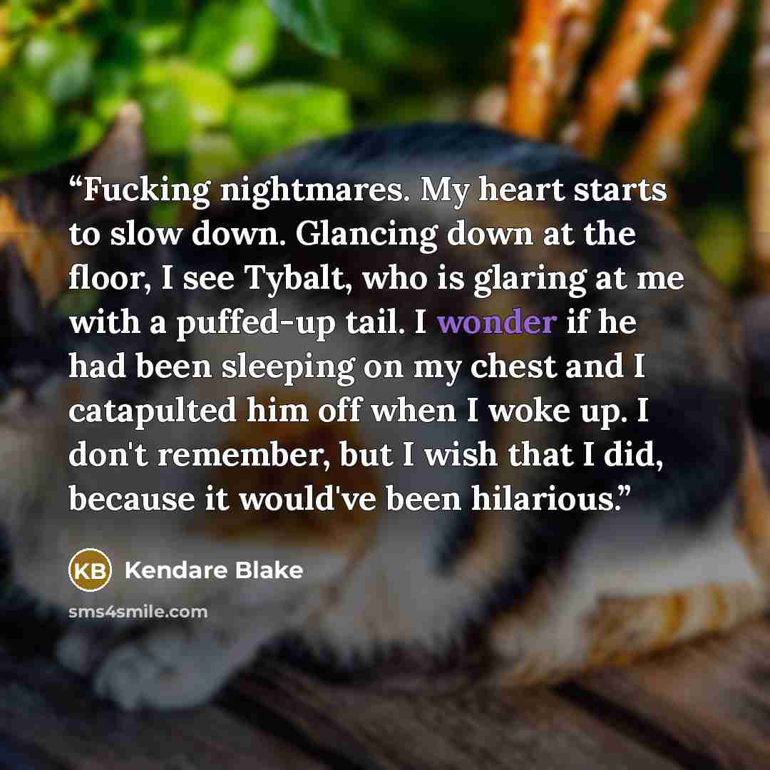 “Fucking nightmares. My heart starts to slow down. Glancing down at the floor, I see Tybalt, who is glaring at me with a puffed-up tail. I wonder if he had been sleeping on my chest and I catapulted him off when I woke up. I don't remember, but I wish that I did, because it would've been hilarious.” quote by Kendare Blake