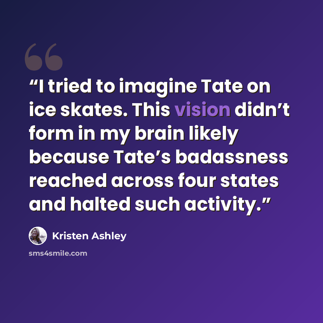 “I tried to imagine Tate on ice skates. This vision didn’t form in my brain likely because Tate’s badassness reached across four states and halted such activity.” quote by Kristen Ashley