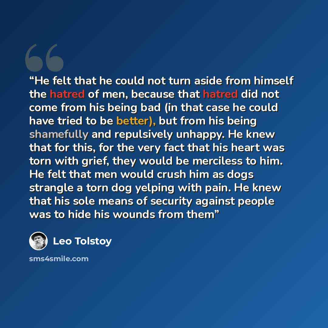 “He felt that he could not turn aside from himself the hatred of men, because that hatred did not come from his being bad (in that case he could have tried to be better), but from his being shamefully and repulsively unhappy. He knew that for this, for the very fact that his heart was torn with…” quote by Leo Tolstoy
