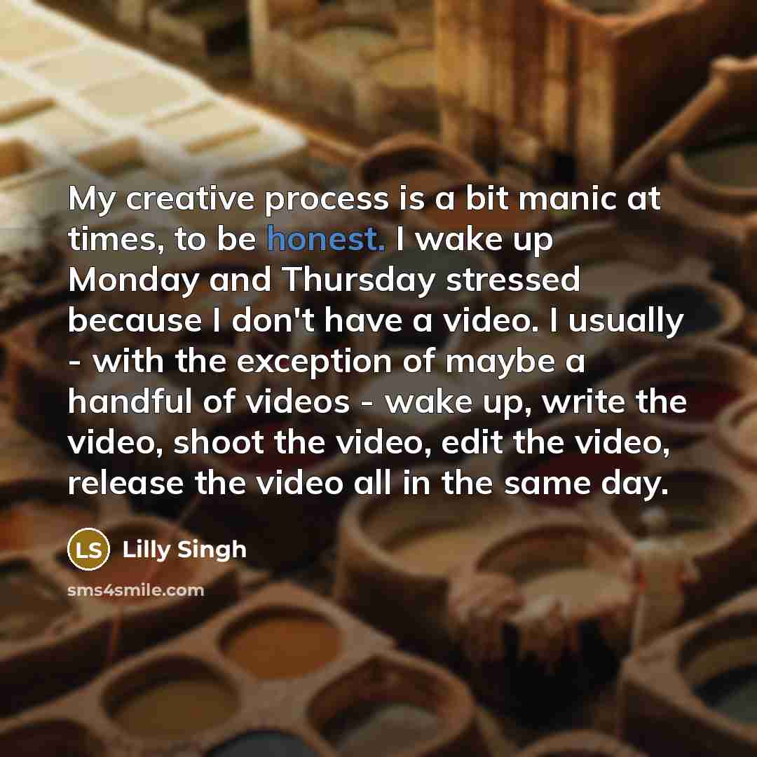 “My creative process is a bit manic at times, to be honest. I wake up Monday and Thursday stressed because I don't have a video. I usually - with the exception of maybe a handful of videos - wake up, write the video, shoot the video, edit the video, release the video all in the same day.” quote by Lilly Singh