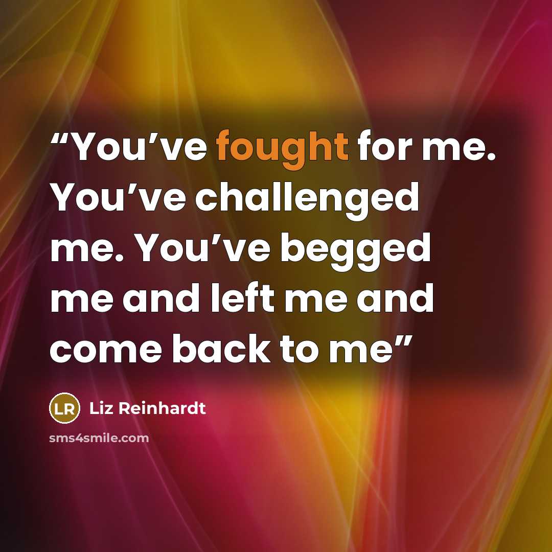 “You’ve fought for me. You’ve challenged me. You’ve begged me and left me and come back to me” quote by Liz Reinhardt