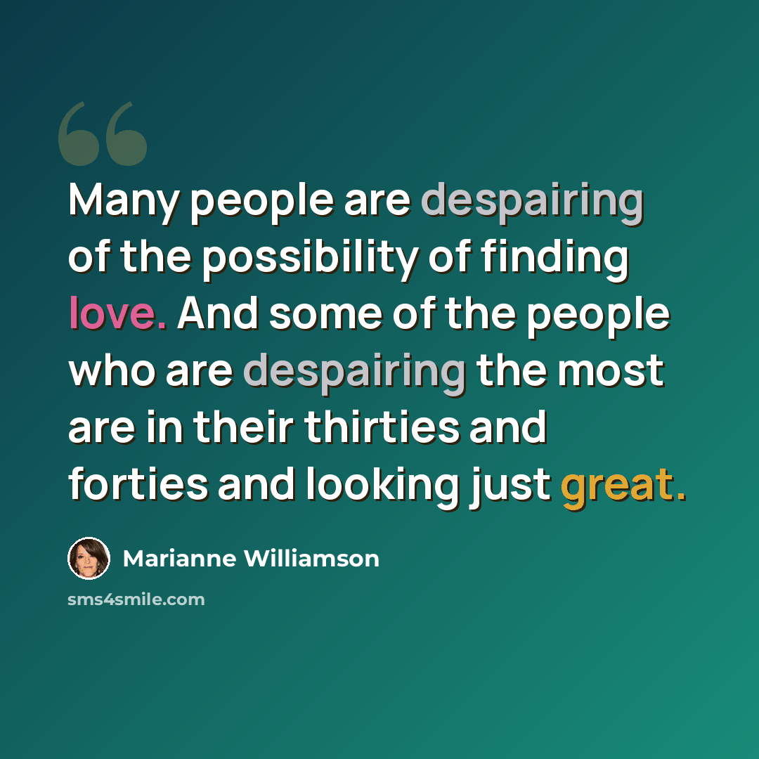 “Many people are despairing of the possibility of finding love. And some of the people who are despairing the most are in their thirties and forties and looking just great.” quote by Marianne Williamson