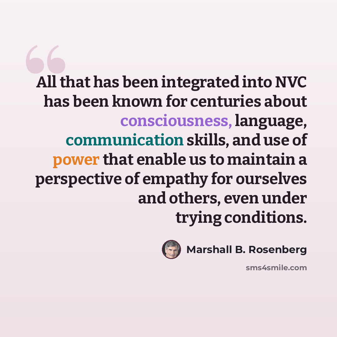 “All that has been integrated into NVC has been known for centuries about consciousness, language, communication skills, and use of power that enable us to maintain a perspective of empathy for ourselves and others, even under trying conditions.” quote by Marshall B. Rosenberg