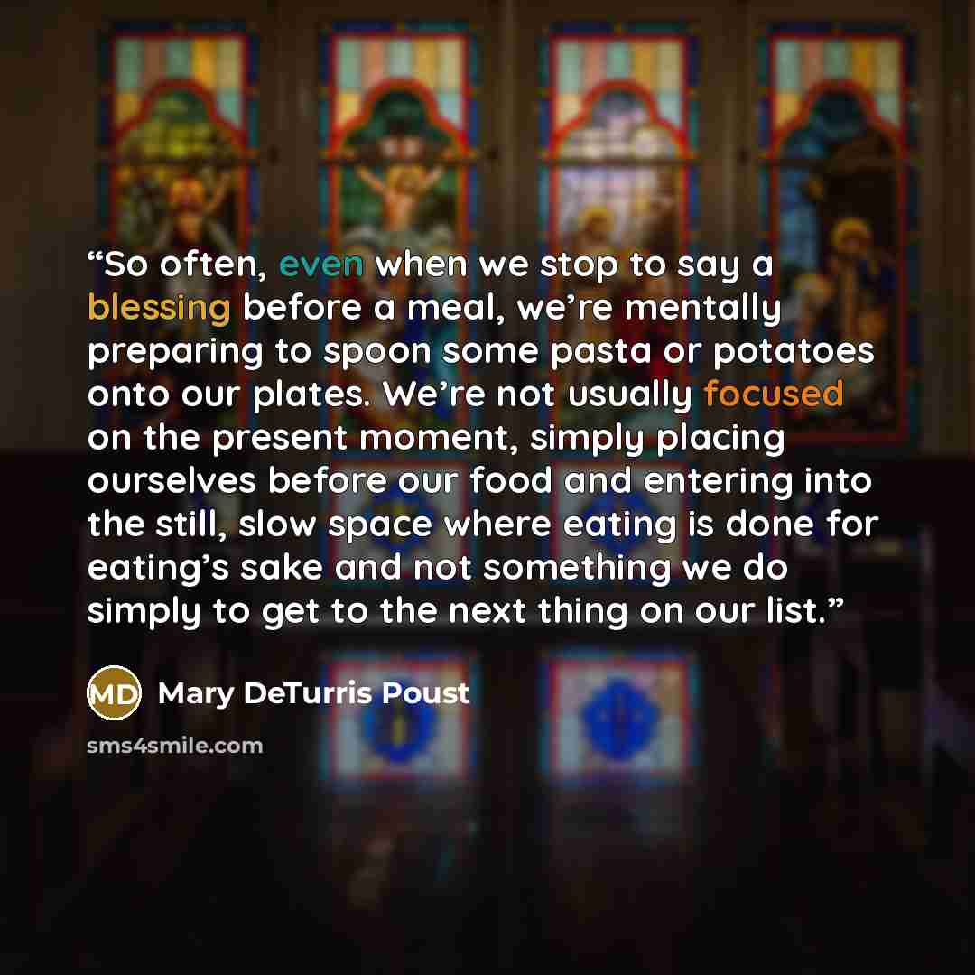 “So often, even when we stop to say a blessing before a meal, we’re mentally preparing to spoon some pasta or potatoes onto our plates. We’re not usually focused on the present moment, simply placing ourselves before our food and entering into the still, slow space where eating is done for eating’s…” quote by Mary DeTurris Poust