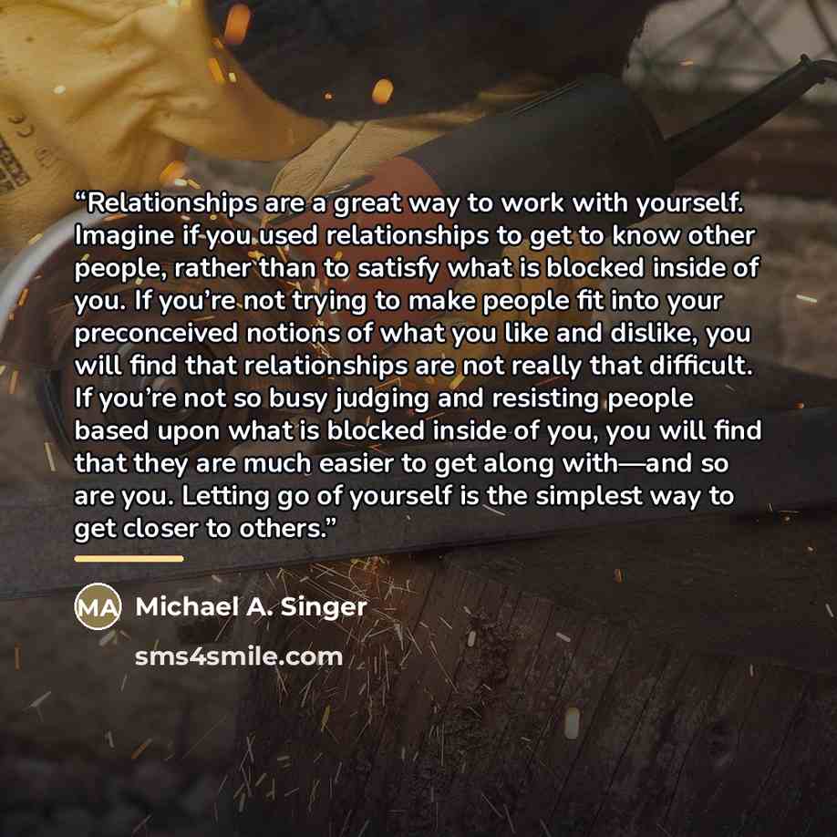 “Relationships are a great way to work with yourself. Imagine if you used relationships to get to know other people, rather than to satisfy what is blocked inside of you. If you’re not trying to make people fit into your preconceived notions of what you like and dislike, you will find that…” quote by Michael A. Singer