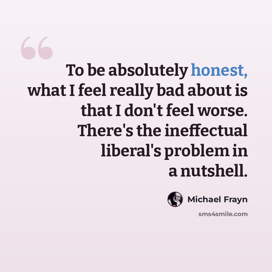 “To be absolutely honest, what I feel really bad about is that I don't feel worse. There's the ineffectual liberal's problem in a nutshell.” quote by Michael Frayn