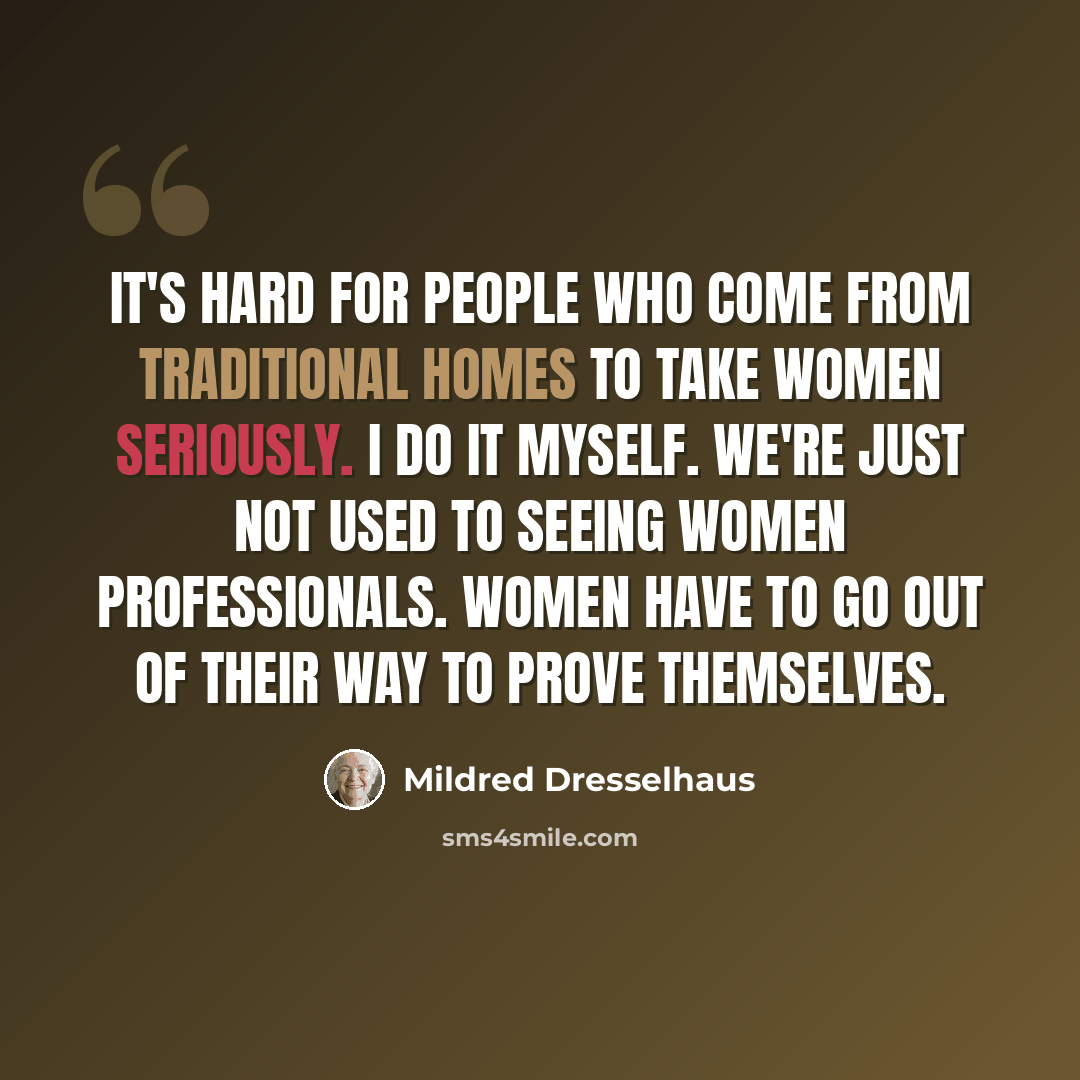 “It's hard for people who come from traditional homes to take women seriously. I do it myself. We're just not used to seeing women professionals. Women have to go out of their way to prove themselves.” quote by Mildred Dresselhaus
