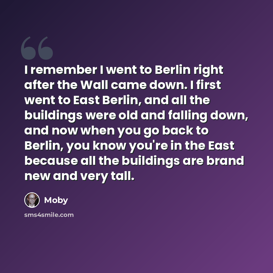 “I remember I went to Berlin right after the Wall came down. I first went to East Berlin, and all the buildings were old and falling down, and now when you go back to Berlin, you know you're in the East because all the buildings are brand new and very tall.” quote by Moby