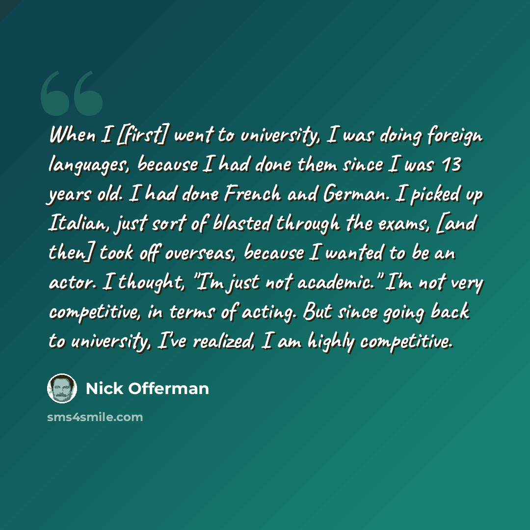 “When I [first] went to university, I was doing foreign languages, because I had done them since I was 13 years old. I had done French and German. I picked up Italian, just sort of blasted through the exams, [and then] took off overseas, because I wanted to be an actor. I thought, "I'm just not…” quote by Nick Offerman