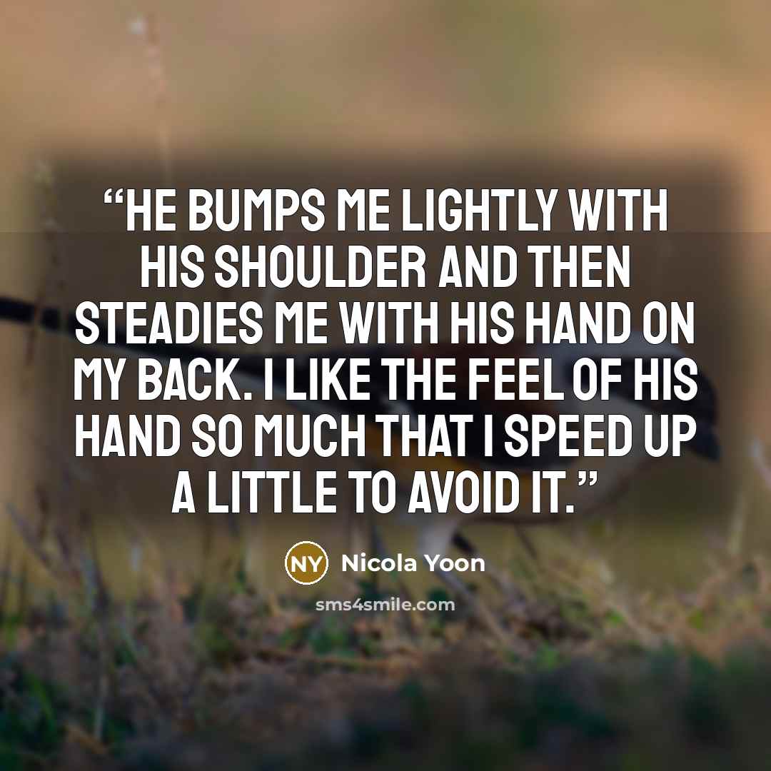 “He bumps me lightly with his shoulder and then steadies me with his hand on my back. I like the feel of his hand so much that I speed up a little to avoid it.” quote by Nicola Yoon