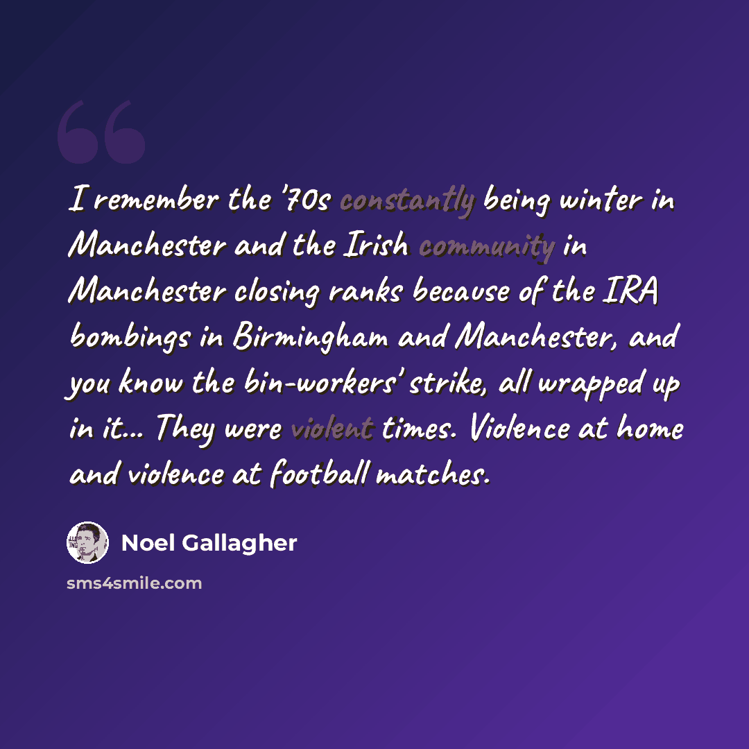 “I remember the '70s constantly being winter in Manchester and the Irish community in Manchester closing ranks because of the IRA bombings in Birmingham and Manchester, and you know the bin-workers' strike, all wrapped up in it... They were violent times. Violence at home and violence at football…” quote by Noel Gallagher