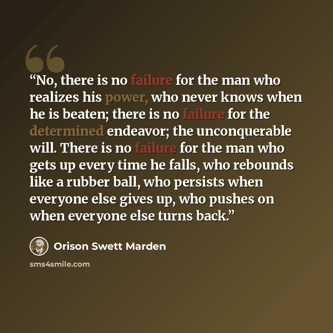 “No, there is no failure for the man who realizes his power, who never knows when he is beaten; there is no failure for the determined endeavor; the unconquerable will. There is no failure for the man who gets up every time he falls, who rebounds like a rubber ball, who persists when everyone else…” quote by Orison Swett Marden