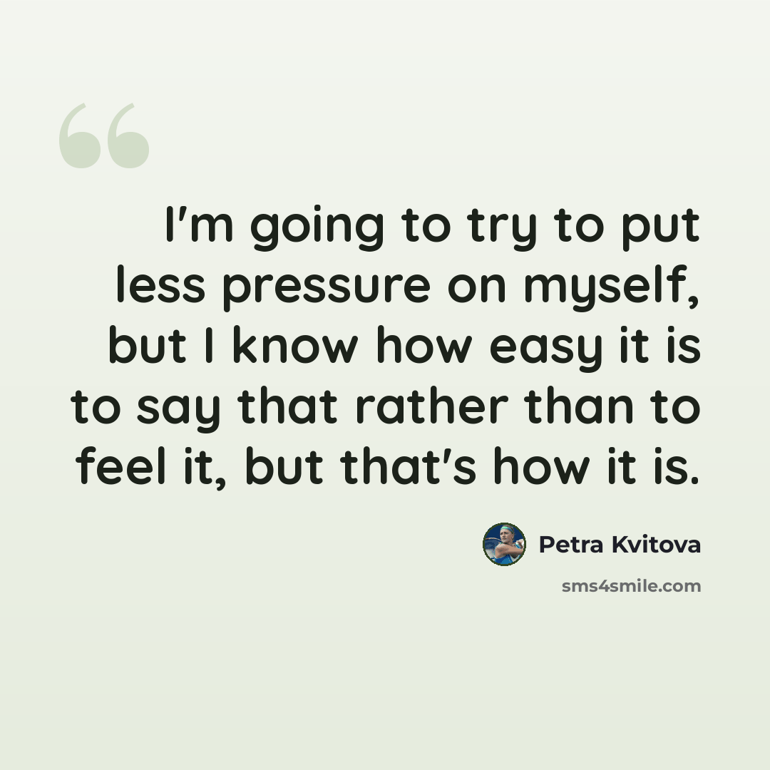 “I'm going to try to put less pressure on myself, but I know how easy it is to say that rather than to feel it, but that's how it is.” quote by Petra Kvitova