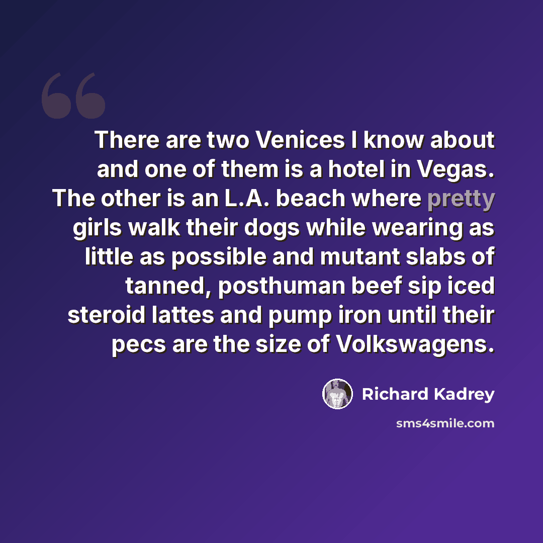 “There are two Venices I know about and one of them is a hotel in Vegas. The other is an L.A. beach where pretty girls walk their dogs while wearing as little as possible and mutant slabs of tanned, posthuman beef sip iced steroid lattes and pump iron until their pecs are the size of Volkswagens.” quote by Richard Kadrey