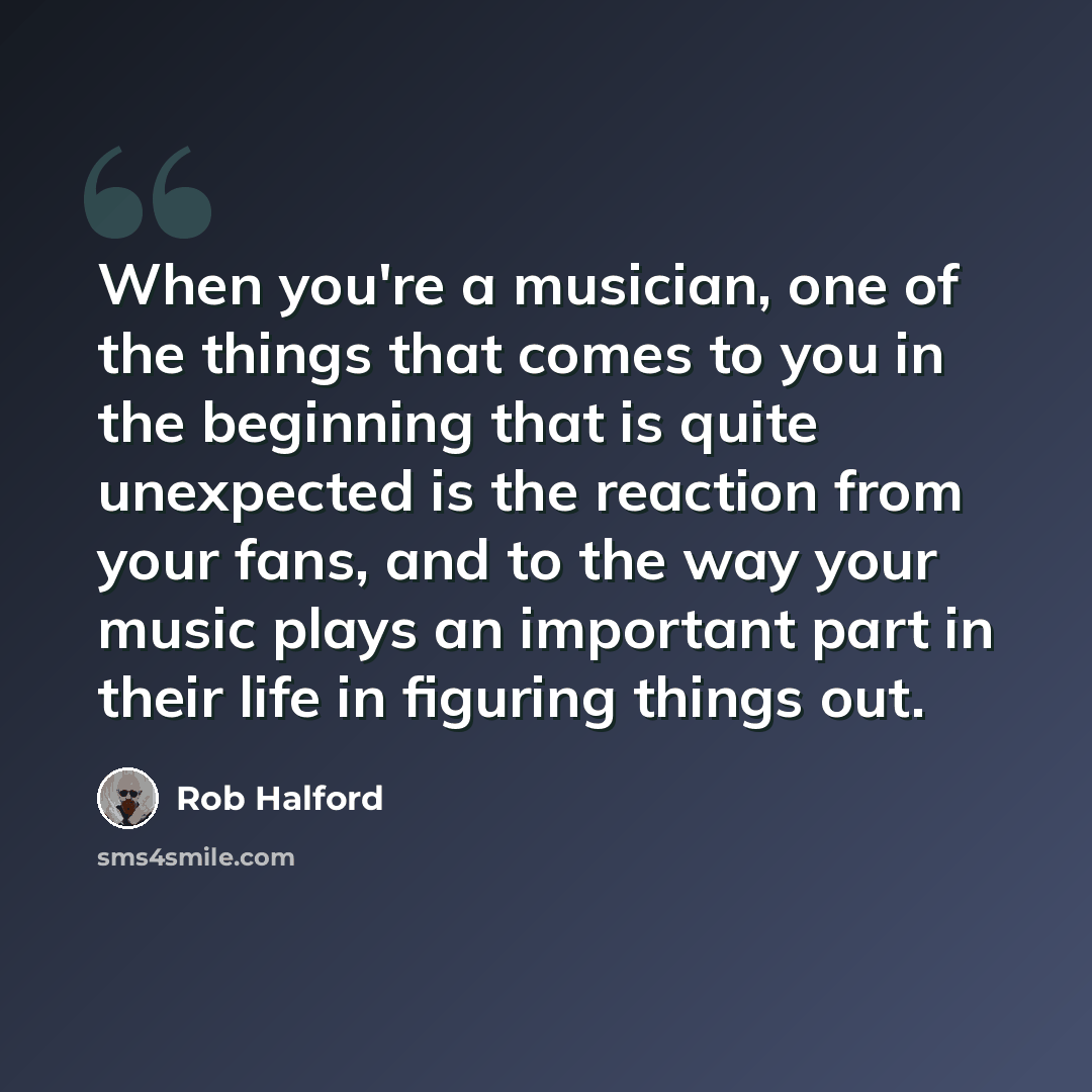 “When you're a musician, one of the things that comes to you in the beginning that is quite unexpected is the reaction from your fans, and to the way your music plays an important part in their life in figuring things out.” quote by Rob Halford