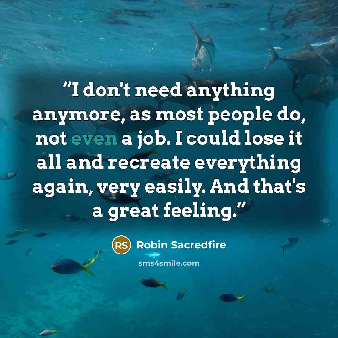 “I don't need anything anymore, as most people do, not even a job. I could lose it all and recreate everything again, very easily. And that's a great feeling.” quote by Robin Sacredfire