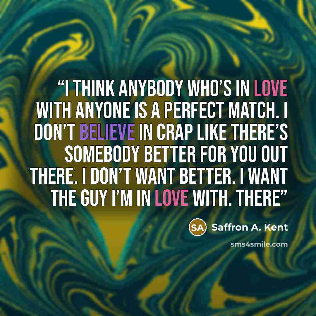 “I think anybody who’s in love with anyone is a perfect match. I don’t believe in crap like There’s somebody better for you out there. I don’t want better. I want the guy I’m in love with. There” quote by Saffron A. Kent