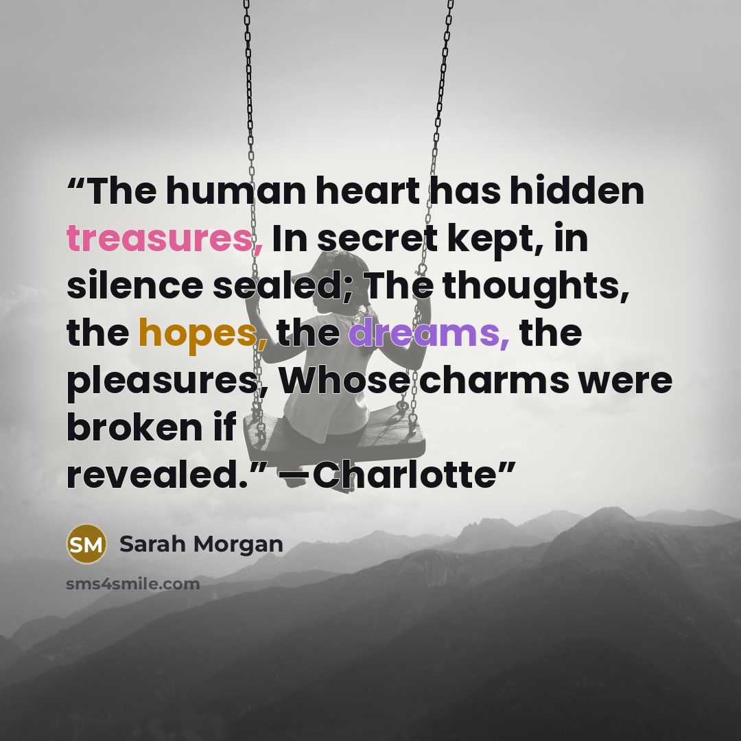 “The human heart has hidden treasures, In secret kept, in silence sealed; The thoughts, the hopes, the dreams, the pleasures, Whose charms were broken if revealed.” —Charlotte” quote by Sarah Morgan