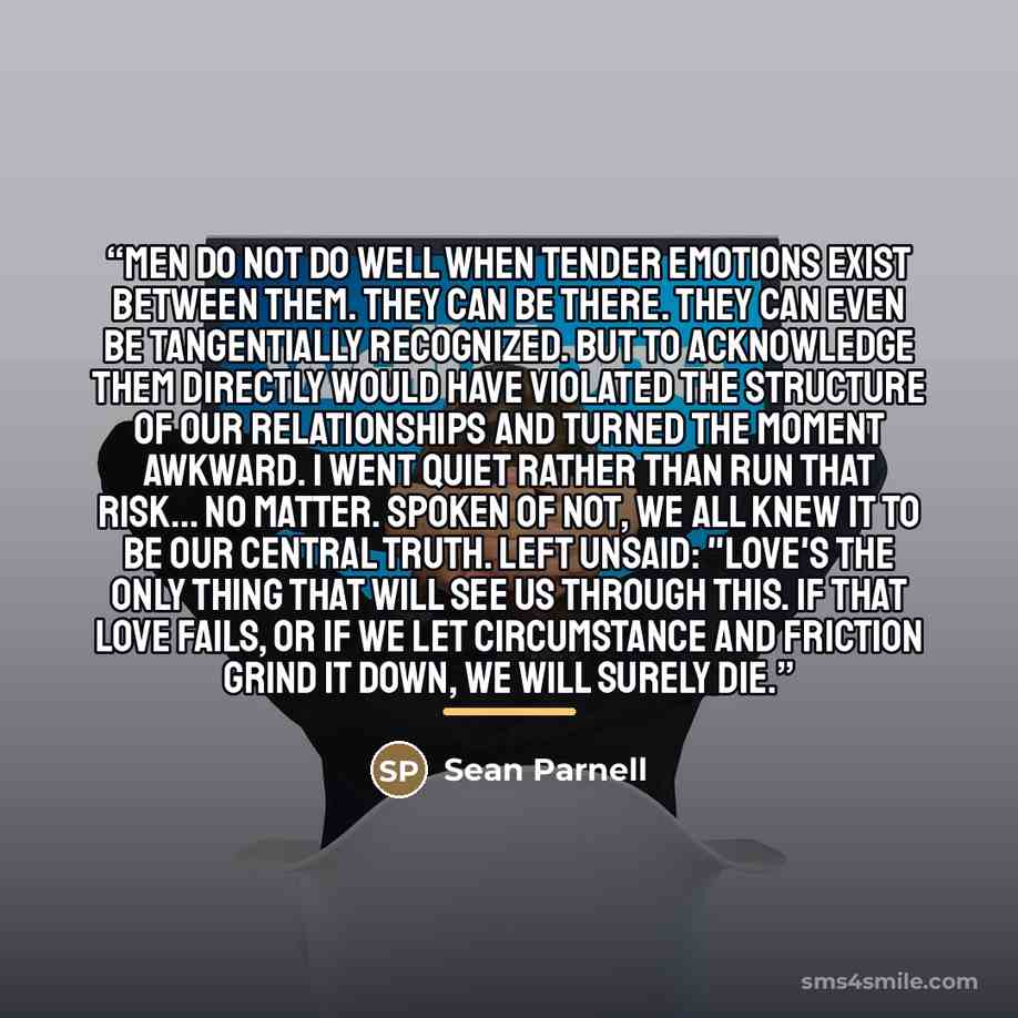 “Men do not do well when tender emotions exist between them. They can be there. They can even be tangentially recognized. But to acknowledge them directly would have violated the structure of our relationships and turned the moment awkward. I went quiet rather than run that risk... No matter…” quote by Sean Parnell