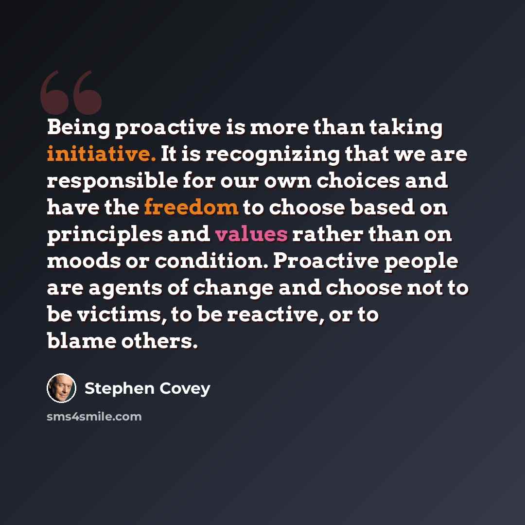 “Being proactive is more than taking initiative. It is recognizing that we are responsible for our own choices and have the freedom to choose based on principles and values rather than on moods or condition. Proactive people are agents of change and choose not to be victims, to be reactive, or to…” quote by Stephen Covey