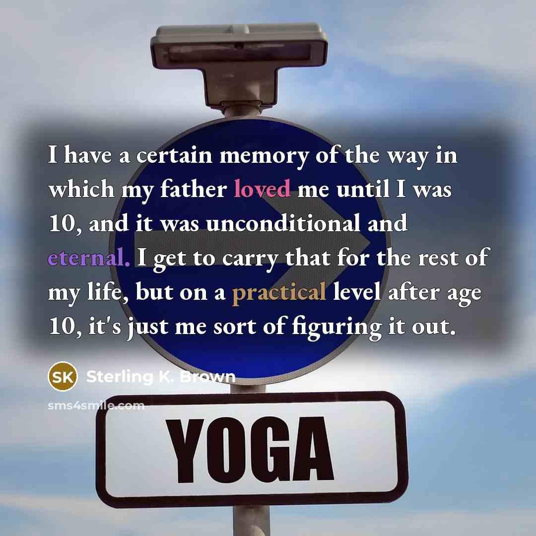 “I have a certain memory of the way in which my father loved me until I was 10, and it was unconditional and eternal. I get to carry that for the rest of my life, but on a practical level after age 10, it's just me sort of figuring it out.” quote by Sterling K. Brown