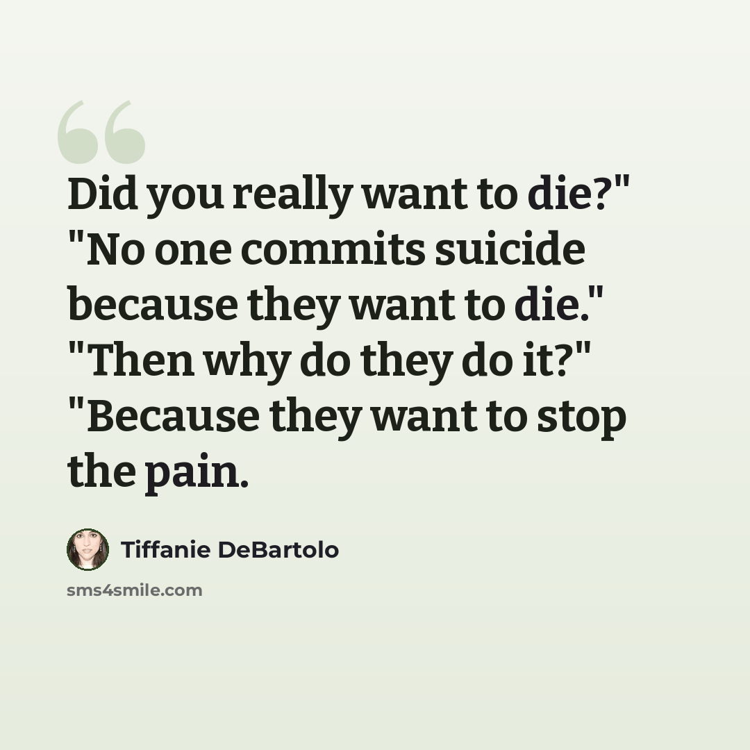 “Did you really want to die?" "No one commits suicide because they want to die." "Then why do they do it?" "Because they want to stop the pain.” quote by Tiffanie DeBartolo