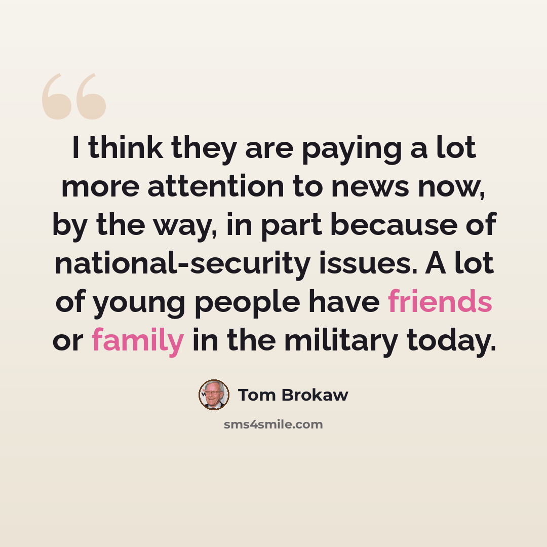 “I think they are paying a lot more attention to news now, by the way, in part because of national-security issues. A lot of young people have friends or family in the military today.” quote by Tom Brokaw