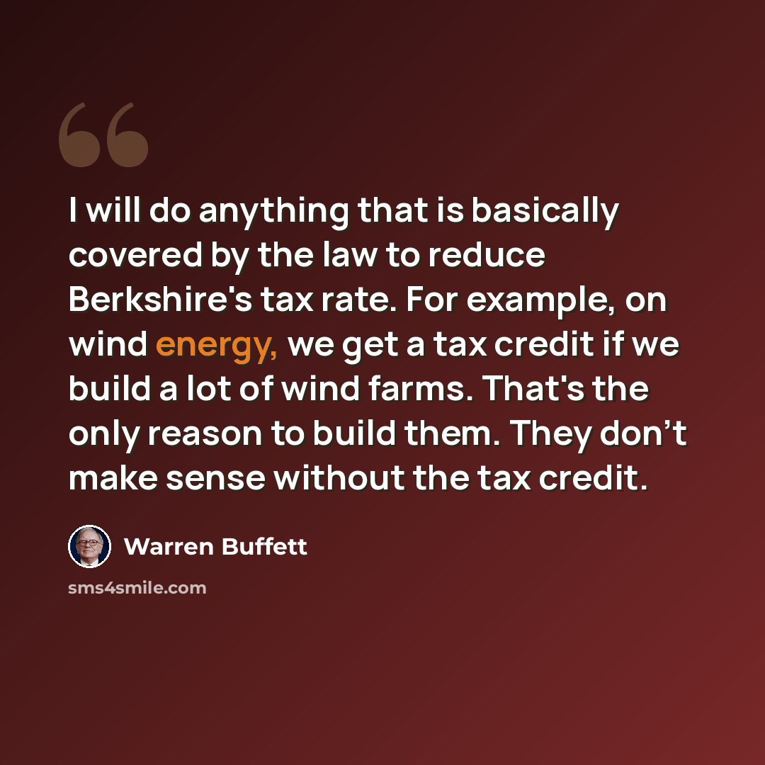 “I will do anything that is basically covered by the law to reduce Berkshire's tax rate. For example, on wind energy, we get a tax credit if we build a lot of wind farms. That's the only reason to build them. They don't make sense without the tax credit.” quote by Warren Buffett
