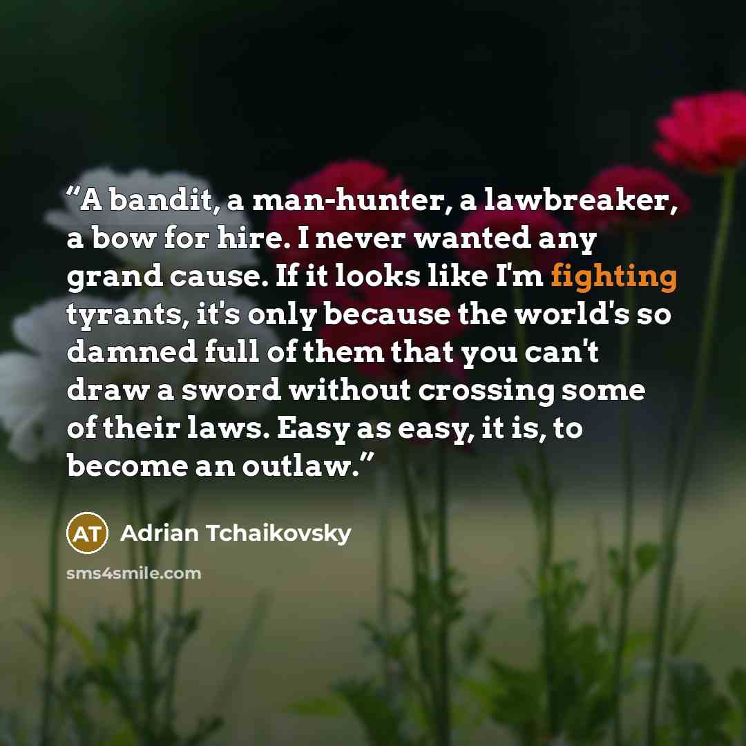 “A bandit, a man-hunter, a lawbreaker, a bow for hire. I never wanted any grand cause. If it looks like I'm fighting tyrants, it's only because the world's so damned full of them that you can't draw a sword without crossing some of their laws. Easy as easy, it is, to become an outlaw.” quote by Adrian Tchaikovsky