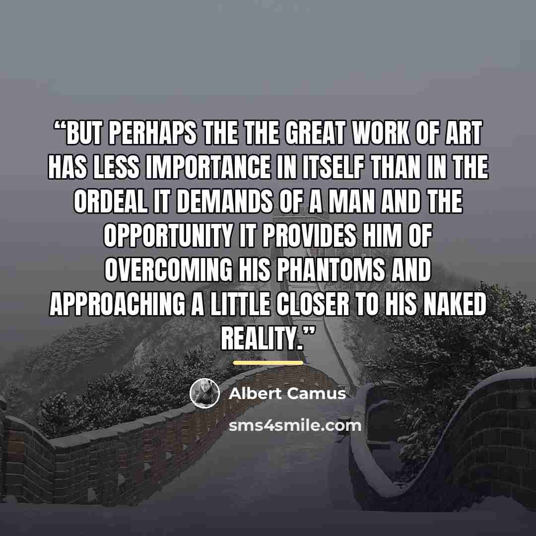 “But perhaps the the great work of art has less importance in itself than in the ordeal it demands of a man and the opportunity it provides him of overcoming his phantoms and approaching a little closer to his naked reality.” quote by Albert Camus