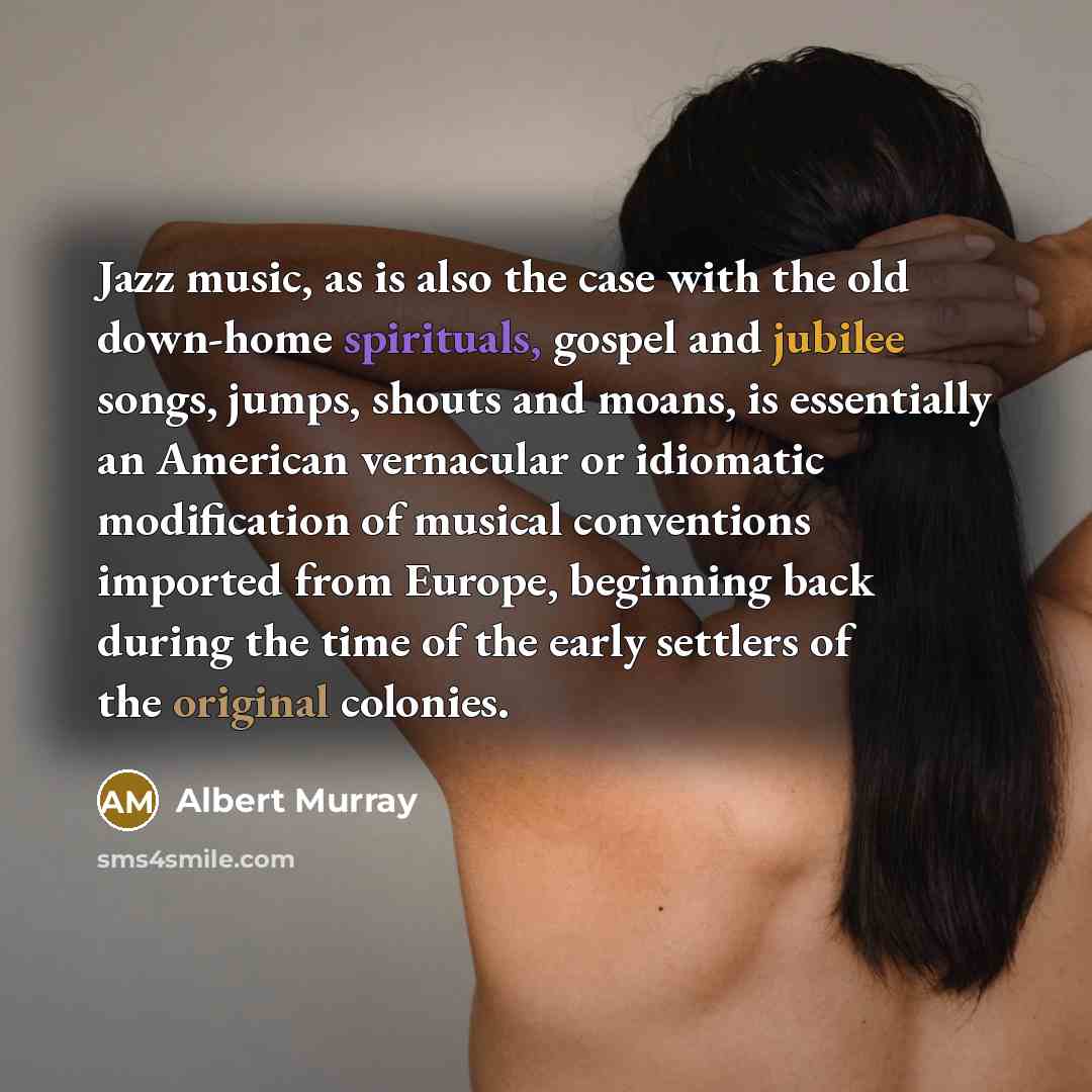 “Jazz music, as is also the case with the old down-home spirituals, gospel and jubilee songs, jumps, shouts and moans, is essentially an American vernacular or idiomatic modification of musical conventions imported from Europe, beginning back during the time of the early settlers of the original…” quote by Albert Murray