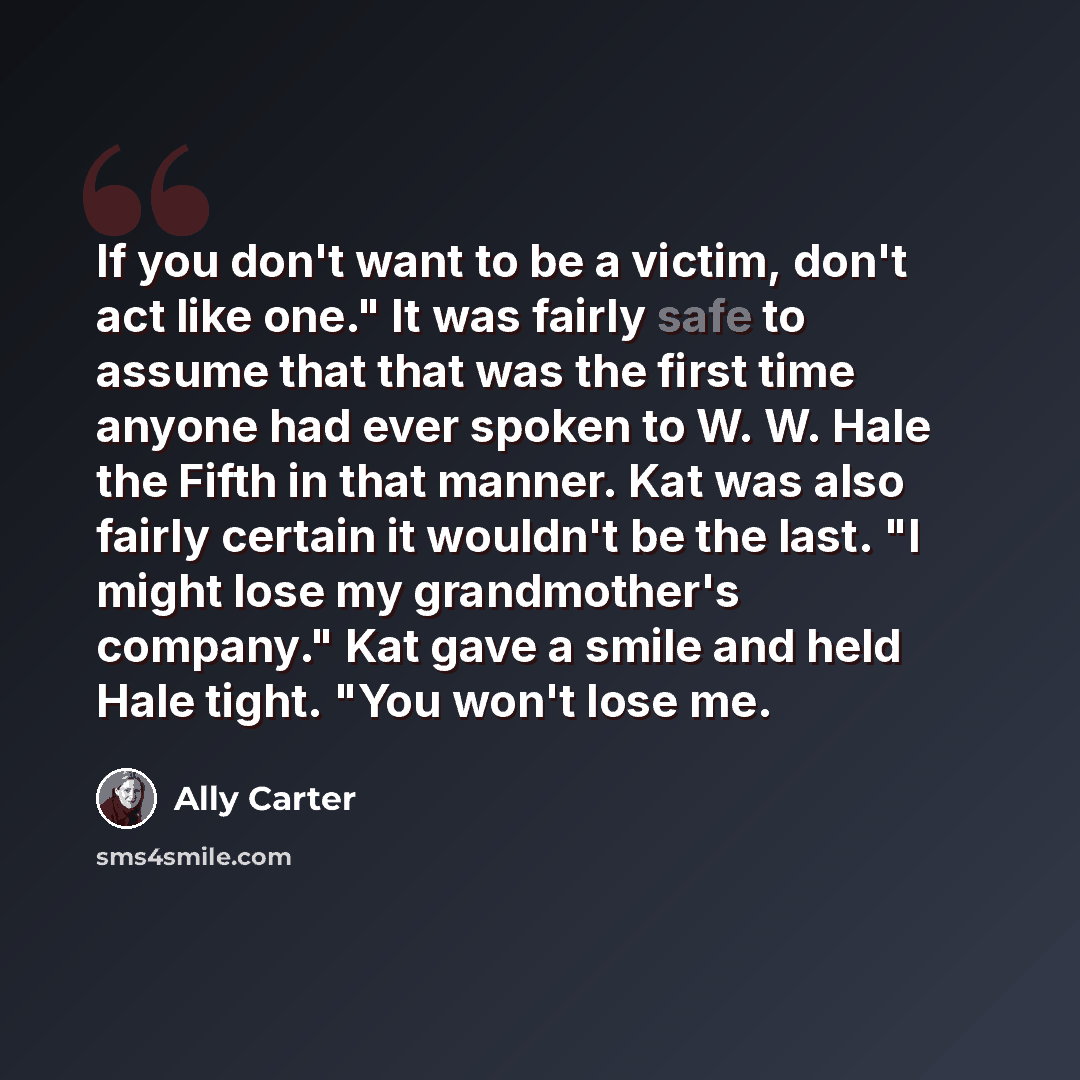 “If you don't want to be a victim, don't act like one." It was fairly safe to assume that that was the first time anyone had ever spoken to W. W. Hale the Fifth in that manner. Kat was also fairly certain it wouldn't be the last. "I might lose my grandmother's company." Kat gave a smile and held…” quote by Ally Carter