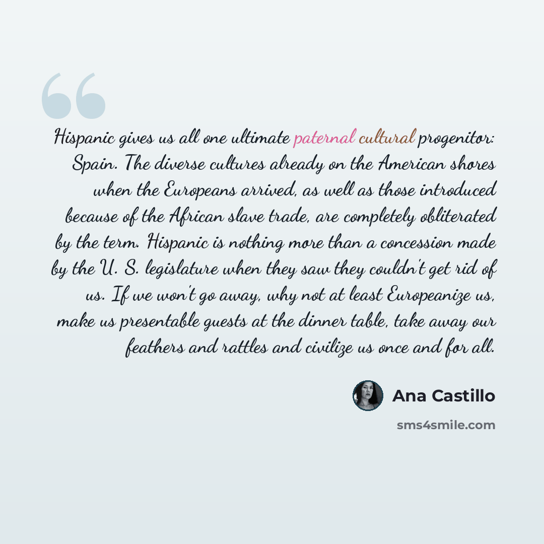 “Hispanic gives us all one ultimate paternal cultural progenitor: Spain. The diverse cultures already on the American shores when the Europeans arrived, as well as those introduced because of the African slave trade, are completely obliterated by the term. Hispanic is nothing more than a concession…” quote by Ana Castillo