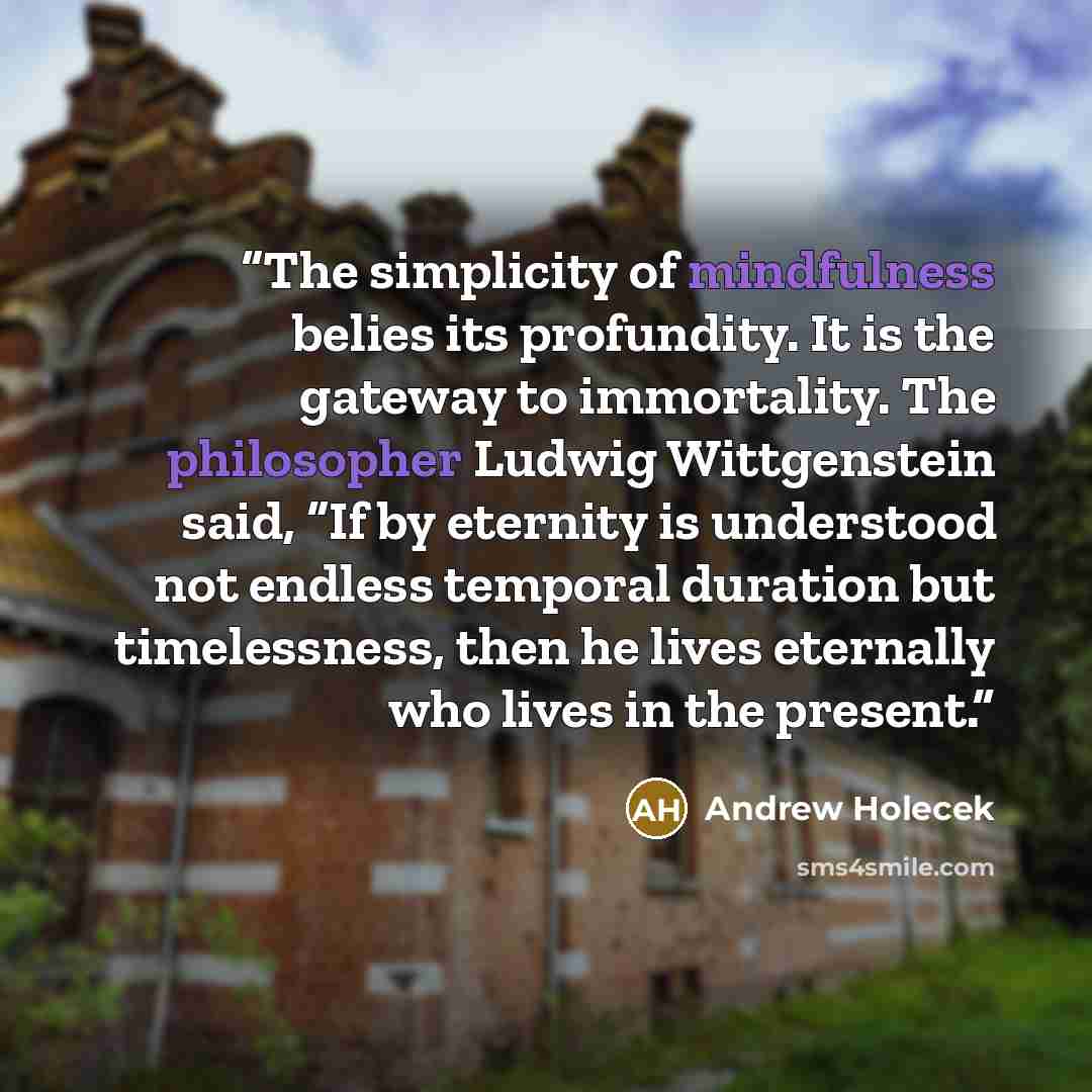 “The simplicity of mindfulness belies its profundity. It is the gateway to immortality. The philosopher Ludwig Wittgenstein said, “If by eternity is understood not endless temporal duration but timelessness, then he lives eternally who lives in the present.” quote by Andrew Holecek