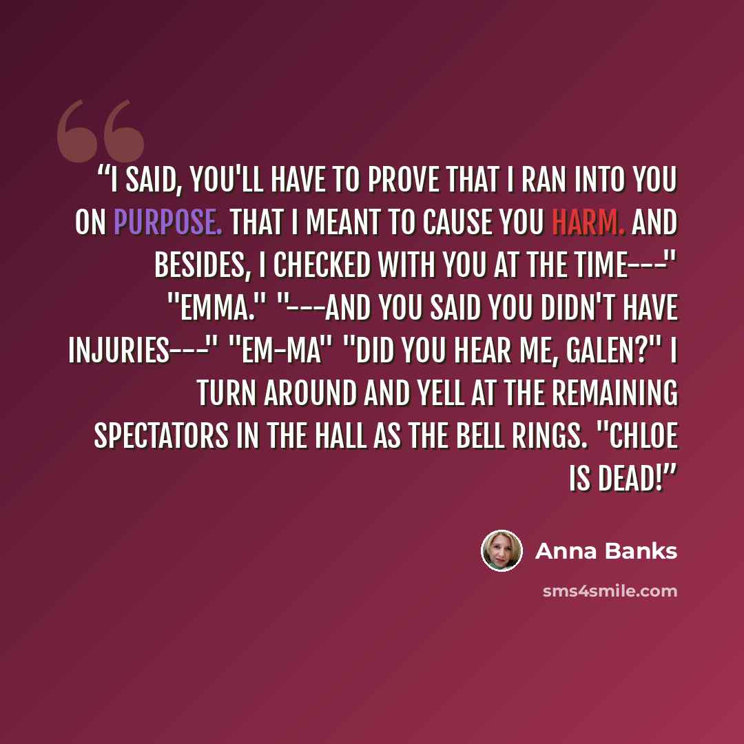 “I said, you'll have to prove that I ran into you on purpose. That I meant to cause you harm. And besides, I checked with you at the time---" "Emma." "---and you said you didn't have injuries---" "EM-MA" "Did you hear me, Galen?" I turn around and yell at the remaining spectators in the hall as the…” quote by Anna Banks