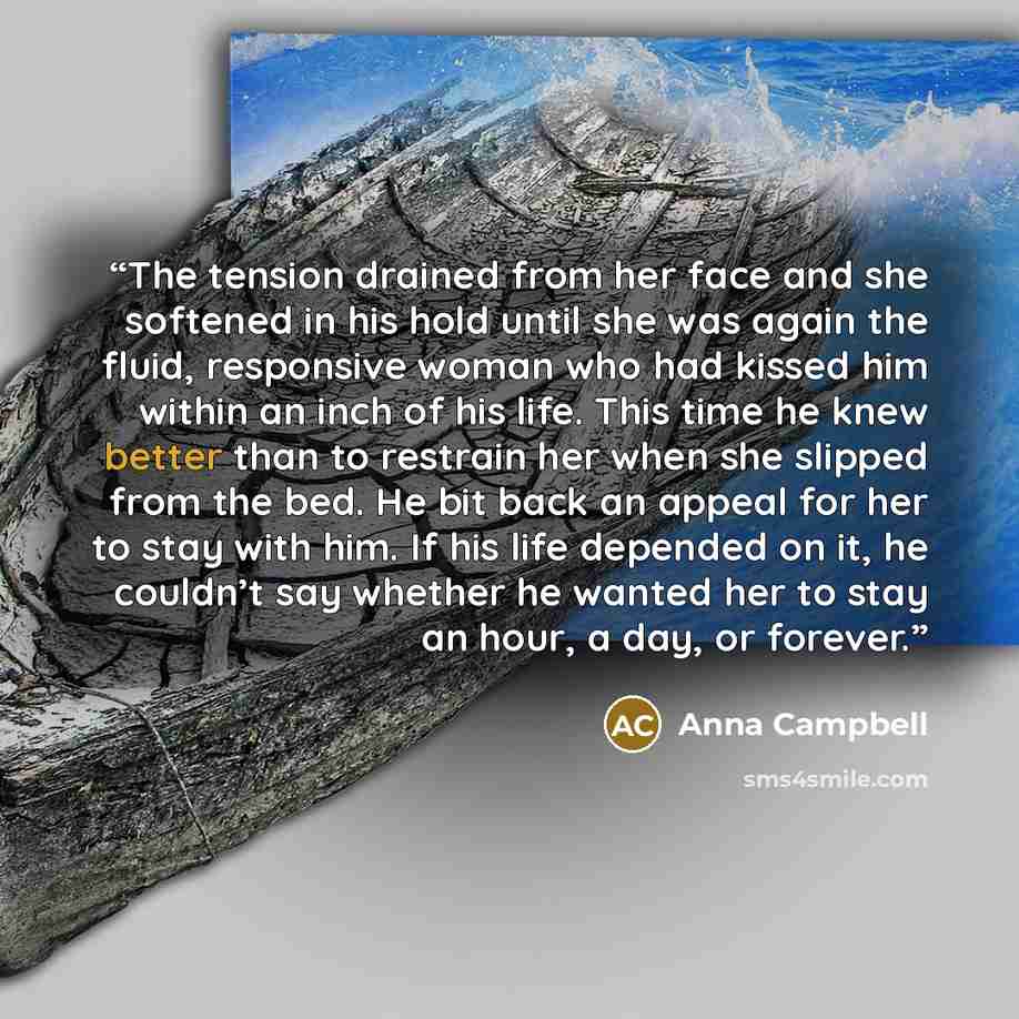“The tension drained from her face and she softened in his hold until she was again the fluid, responsive woman who had kissed him within an inch of his life. This time he knew better than to restrain her when she slipped from the bed. He bit back an appeal for her to stay with him. If his life…” quote by Anna Campbell