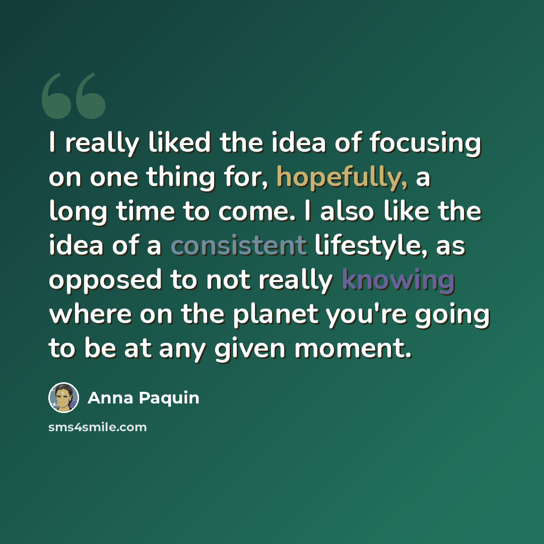 “I really liked the idea of focusing on one thing for, hopefully, a long time to come. I also like the idea of a consistent lifestyle, as opposed to not really knowing where on the planet you're going to be at any given moment.” quote by Anna Paquin