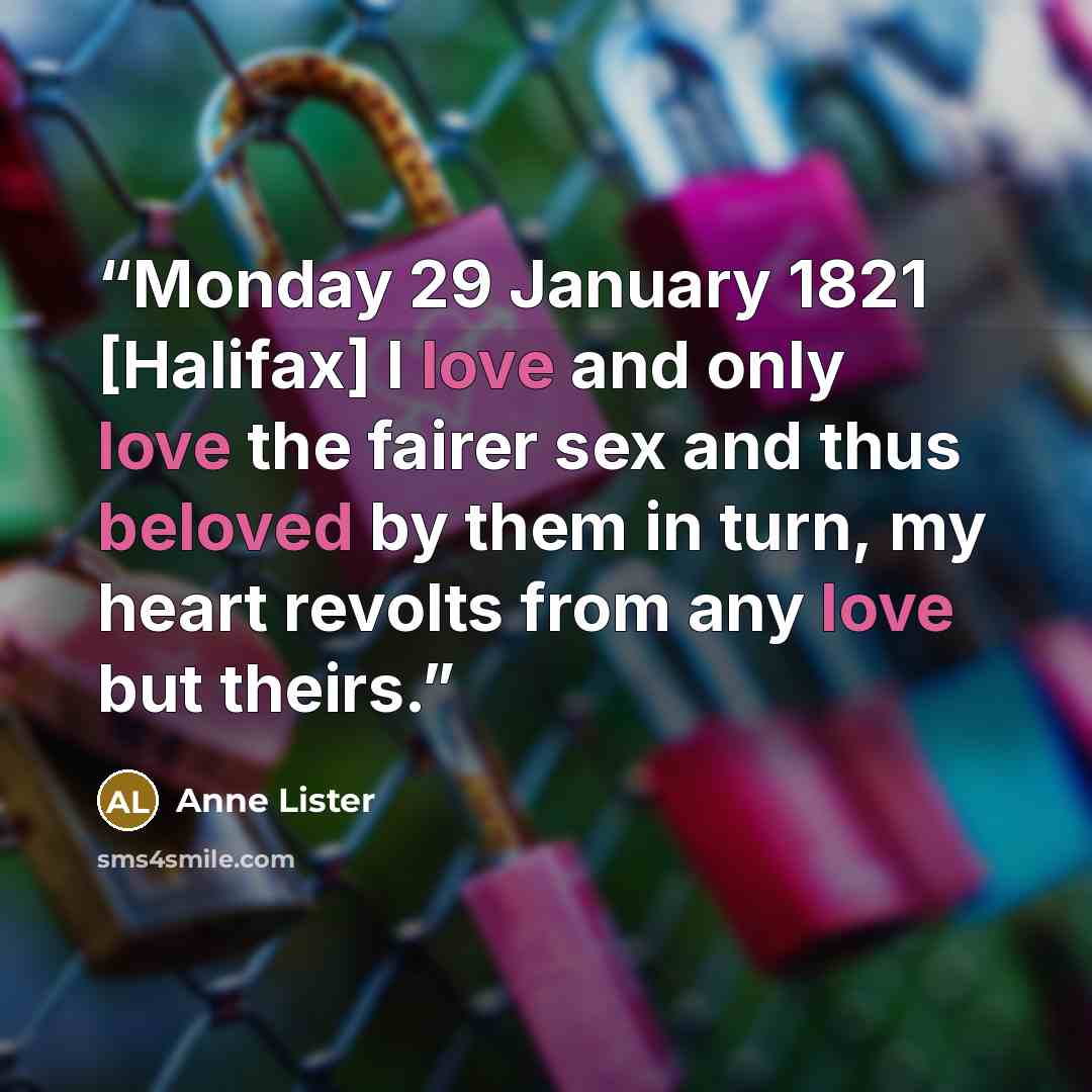 “Monday 29 January 1821 [Halifax] I love and only love the fairer sex and thus beloved by them in turn, my heart revolts from any love but theirs.” quote by Anne Lister