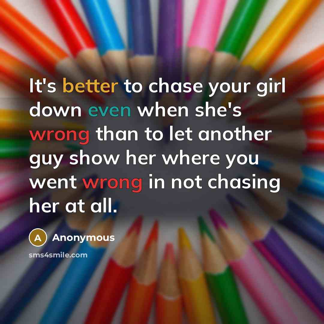 “It's better to chase your girl down even when she's wrong than to let another guy show her where you went wrong in not chasing her at all.” quote by Anonymous