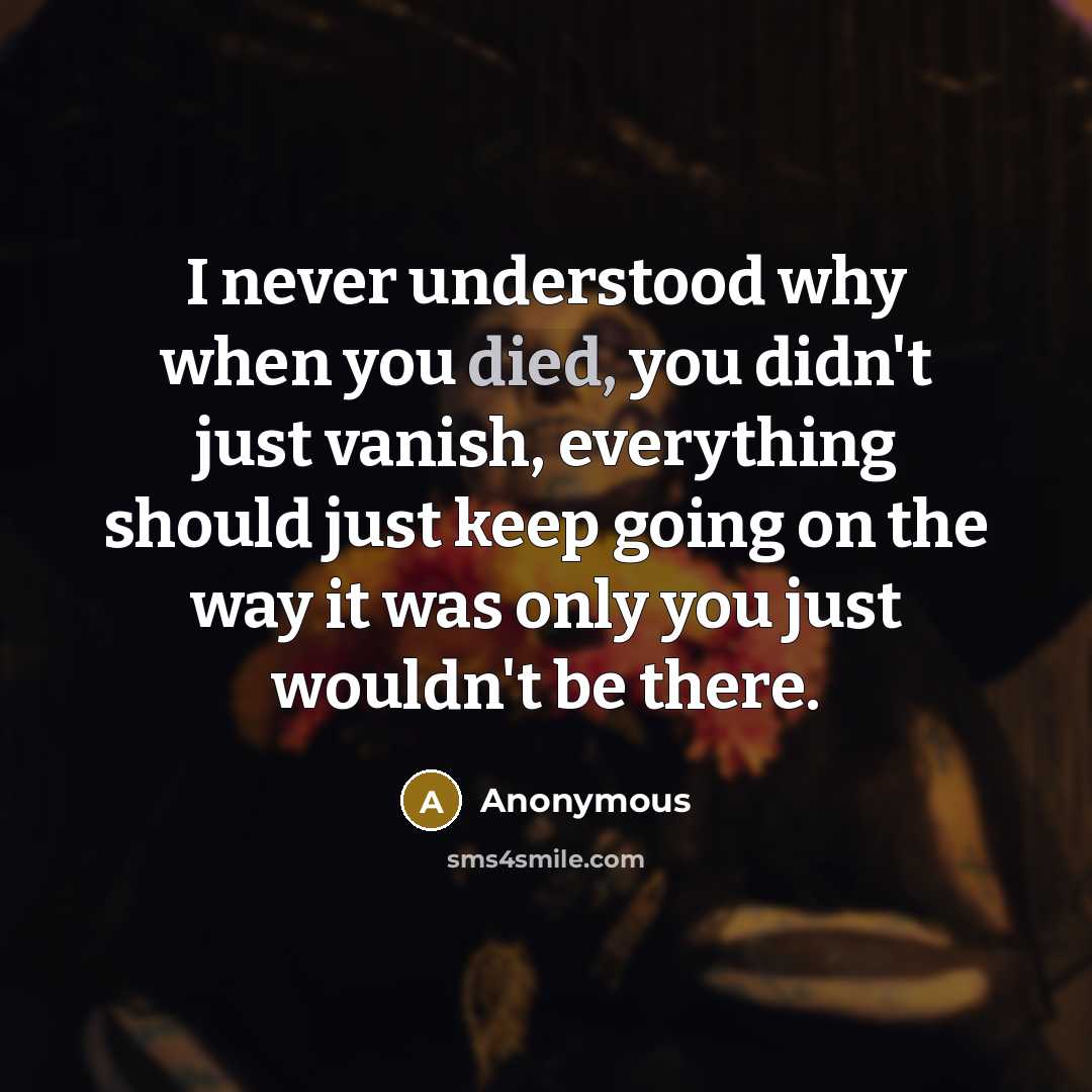 “I never understood why when you died, you didn't just vanish, everything should just keep going on the way it was only you just wouldn't be there.” quote by Anonymous