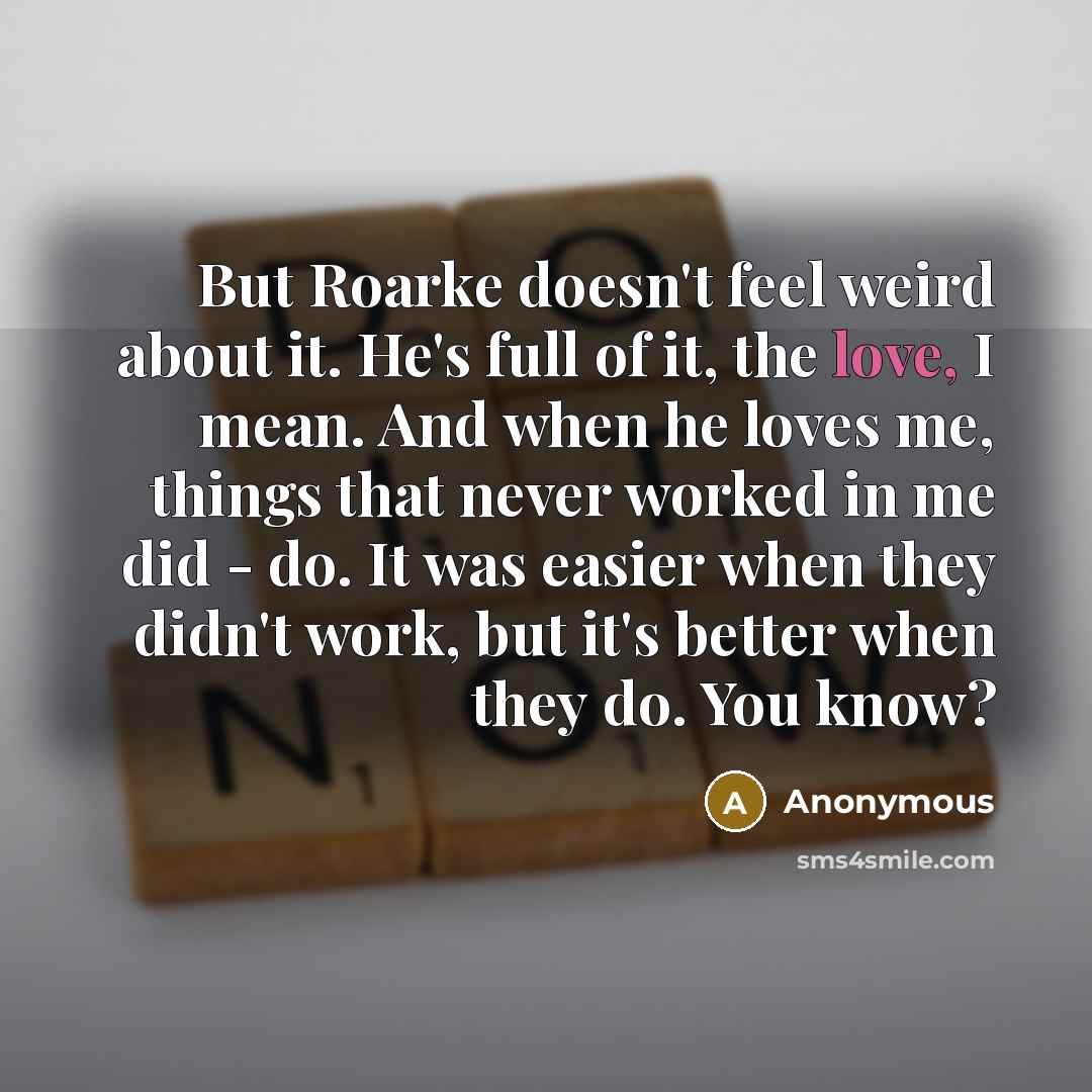“But Roarke doesn't feel weird about it. He's full of it, the love, I mean. And when he loves me, things that never worked in me did - do. It was easier when they didn't work, but it's better when they do. You know?” quote by Anonymous