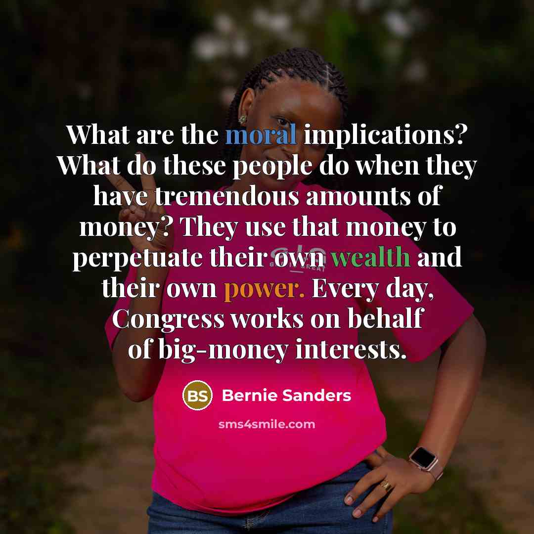 “What are the moral implications? What do these people do when they have tremendous amounts of money? They use that money to perpetuate their own wealth and their own power. Every day, Congress works on behalf of big-money interests.” quote by Bernie Sanders