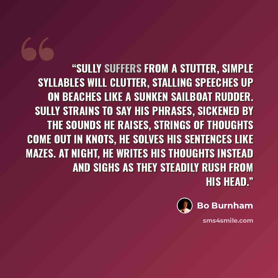 “Sully suffers from a stutter, simple syllables will clutter, stalling speeches up on beaches like a sunken sailboat rudder. Sully strains to say his phrases, sickened by the sounds he raises, strings of thoughts come out in knots, he solves his sentences like mazes. At night, he writes his…” quote by Bo Burnham
