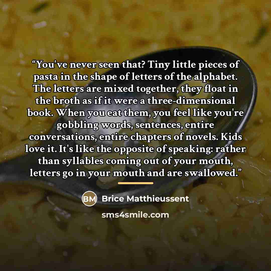 “You've never seen that? Tiny little pieces of pasta in the shape of letters of the alphabet. The letters are mixed together, they float in the broth as if it were a three-dimensional book. When you eat them, you feel like you're gobbling words, sentences, entire conversations, entire chapters of…” quote by Brice Matthieussent