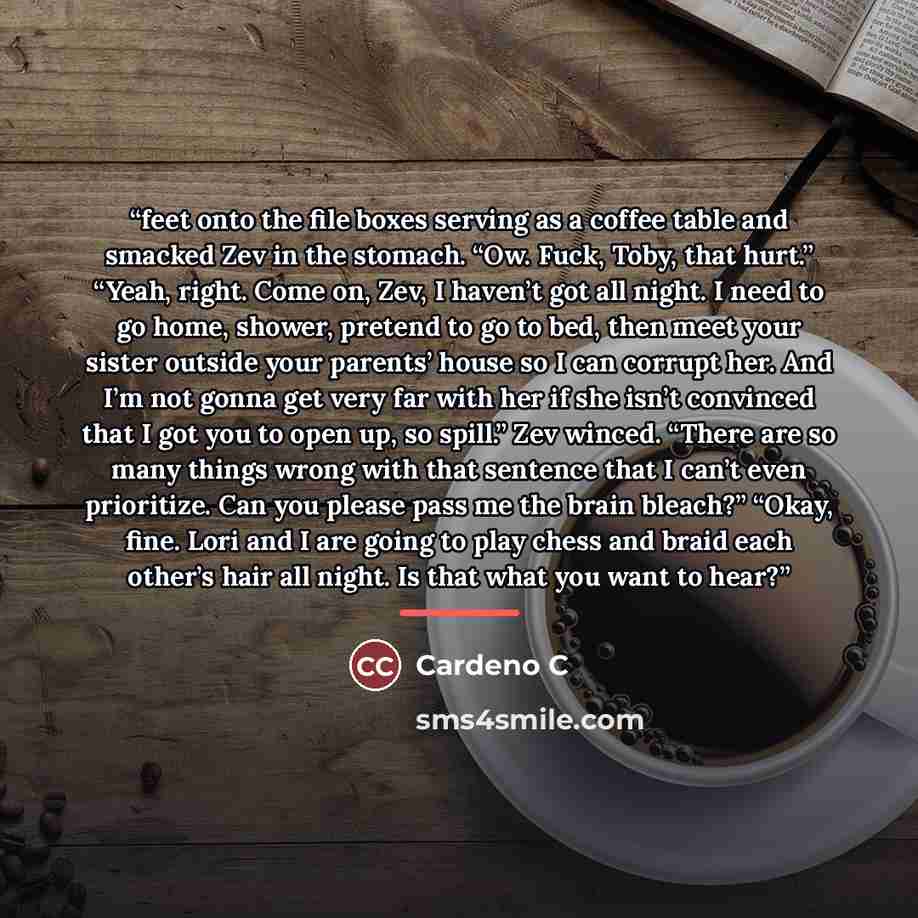 “feet onto the file boxes serving as a coffee table and smacked Zev in the stomach. “Ow. Fuck, Toby, that hurt.” “Yeah, right. Come on, Zev, I haven’t got all night. I need to go home, shower, pretend to go to bed, then meet your sister outside your parents’ house so I can corrupt her. And I’m not…” quote by Cardeno C