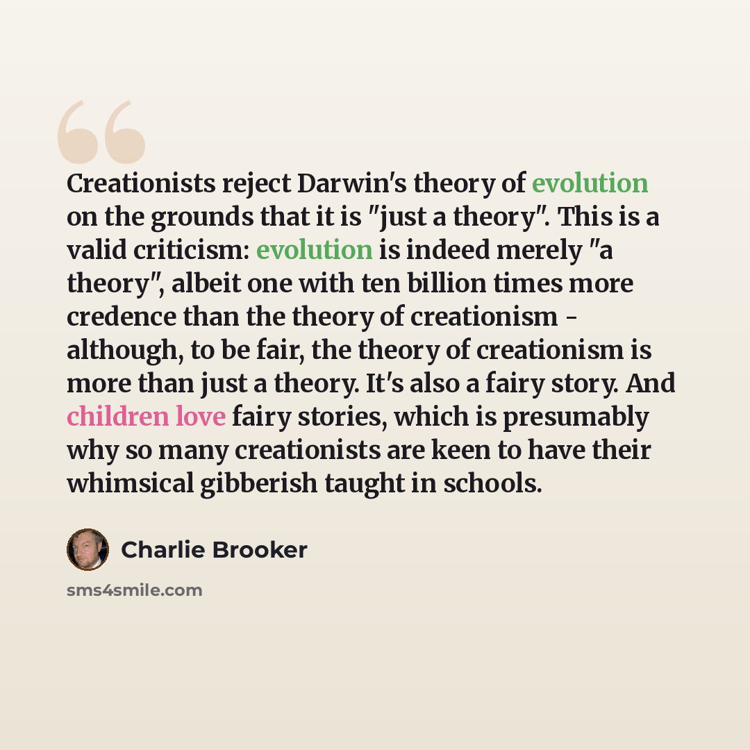 “Creationists reject Darwin's theory of evolution on the grounds that it is "just a theory". This is a valid criticism: evolution is indeed merely "a theory", albeit one with ten billion times more credence than the theory of creationism - although, to be fair, the theory of creationism is more…” quote by Charlie Brooker