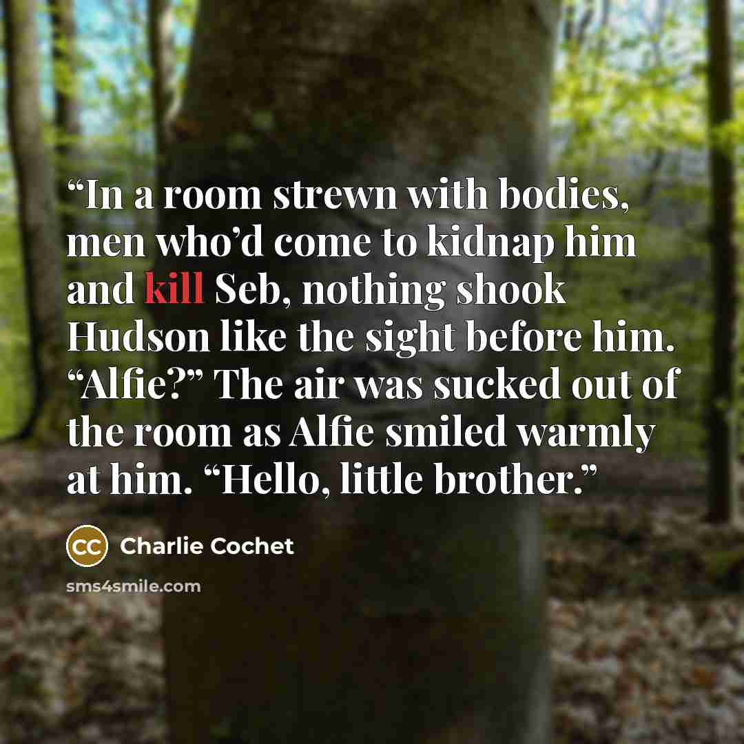 “In a room strewn with bodies, men who’d come to kidnap him and kill Seb, nothing shook Hudson like the sight before him. “Alfie?” The air was sucked out of the room as Alfie smiled warmly at him. “Hello, little brother.” quote by Charlie Cochet
